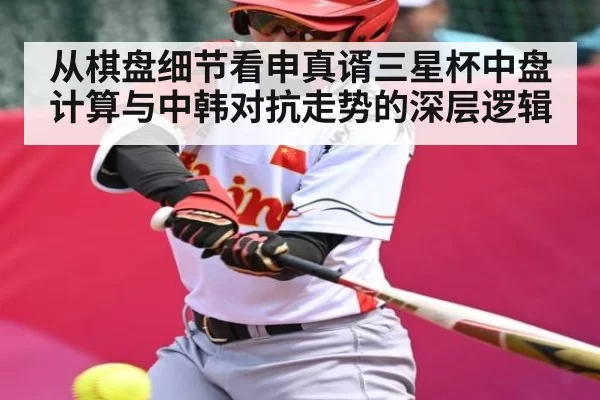 从棋盘细节看申真谞三星杯中盘计算与中韩对抗走势的深层逻辑